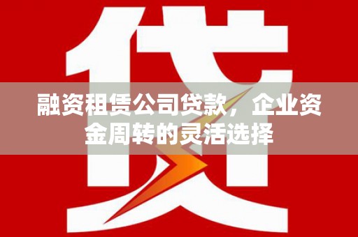 滁州融资租赁公司贷款，企业资金周转的灵活选择